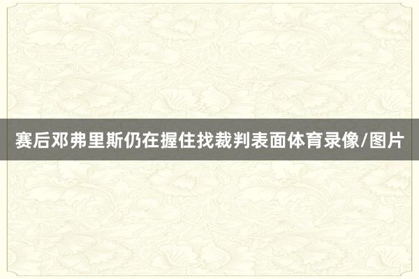 赛后邓弗里斯仍在握住找裁判表面体育录像/图片