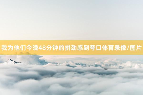 我为他们今晚48分钟的拼劲感到夸口体育录像/图片