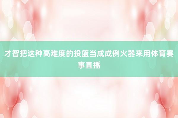 才智把这种高难度的投篮当成成例火器来用体育赛事直播