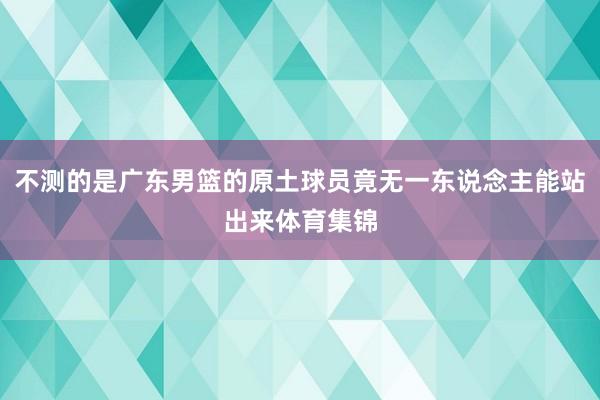 不测的是广东男篮的原土球员竟无一东说念主能站出来体育集锦