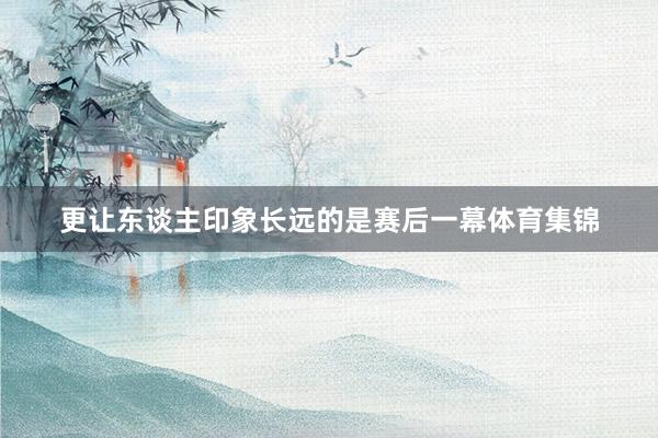 更让东谈主印象长远的是赛后一幕体育集锦