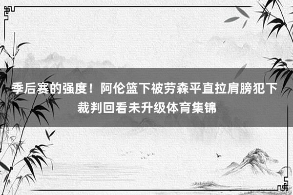 季后赛的强度！阿伦篮下被劳森平直拉肩膀犯下 裁判回看未升级体育集锦