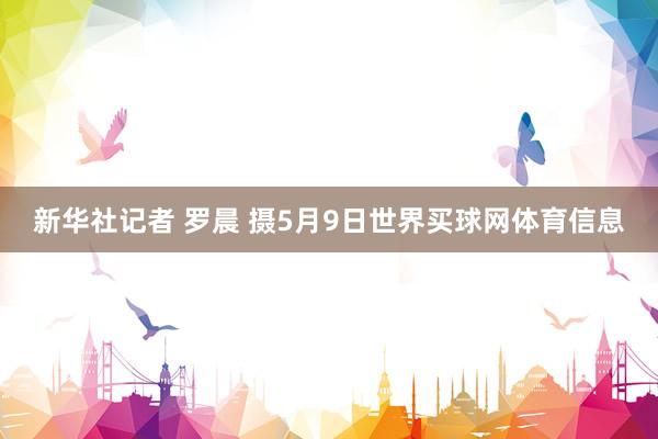 新华社记者 罗晨 摄5月9日世界买球网体育信息