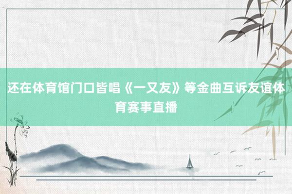 还在体育馆门口皆唱《一又友》等金曲互诉友谊体育赛事直播
