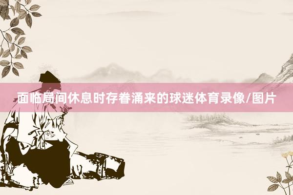 面临局间休息时存眷涌来的球迷体育录像/图片