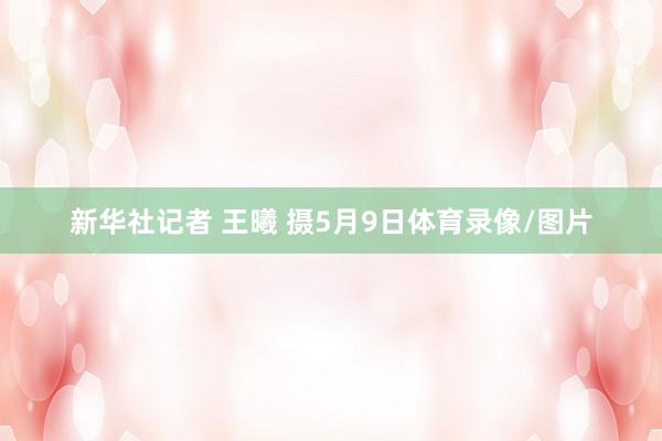 新华社记者 王曦 摄5月9日体育录像/图片