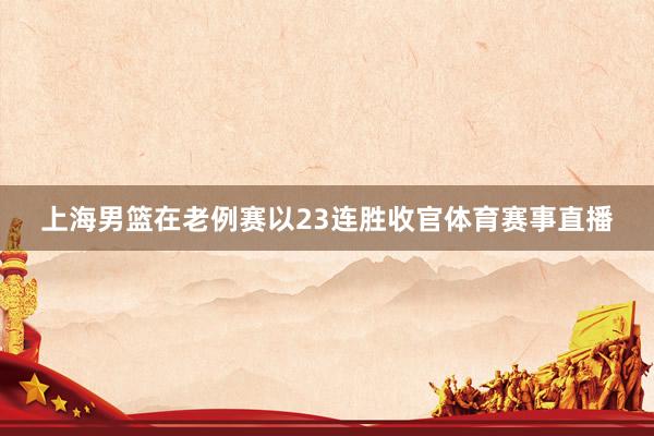 上海男篮在老例赛以23连胜收官体育赛事直播
