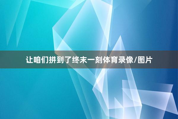 让咱们拼到了终末一刻体育录像/图片
