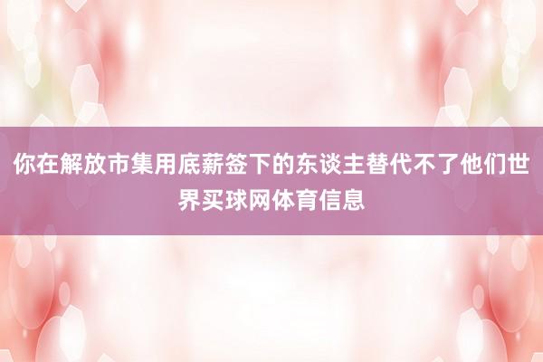 你在解放市集用底薪签下的东谈主替代不了他们世界买球网体育信息
