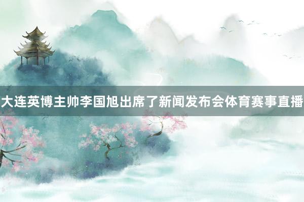 大连英博主帅李国旭出席了新闻发布会体育赛事直播