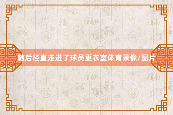 随后径直走进了球员更衣室体育录像/图片