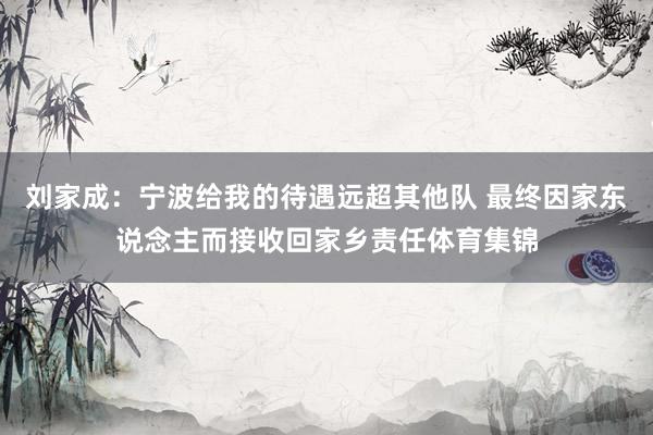 刘家成：宁波给我的待遇远超其他队 最终因家东说念主而接收回家乡责任体育集锦