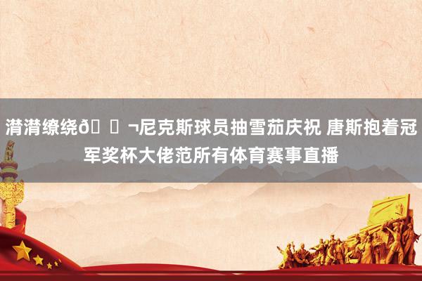 潸潸缭绕🚬尼克斯球员抽雪茄庆祝 唐斯抱着冠军奖杯大佬范所有体育赛事直播