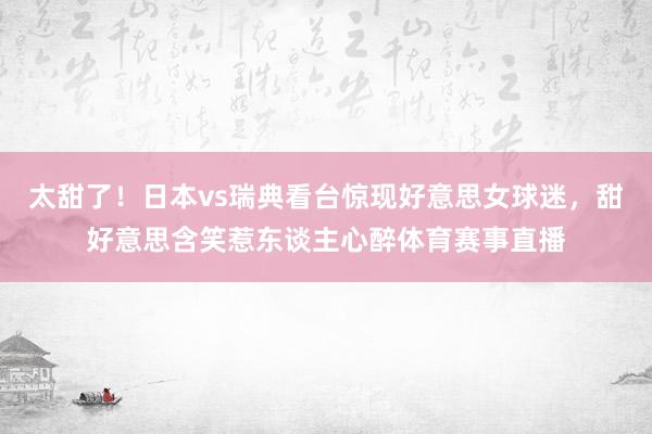 太甜了！日本vs瑞典看台惊现好意思女球迷，甜好意思含笑惹东谈主心醉体育赛事直播